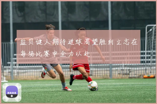 盐贝健人期待进球渴望胜利立志在每场比赛中全力以赴