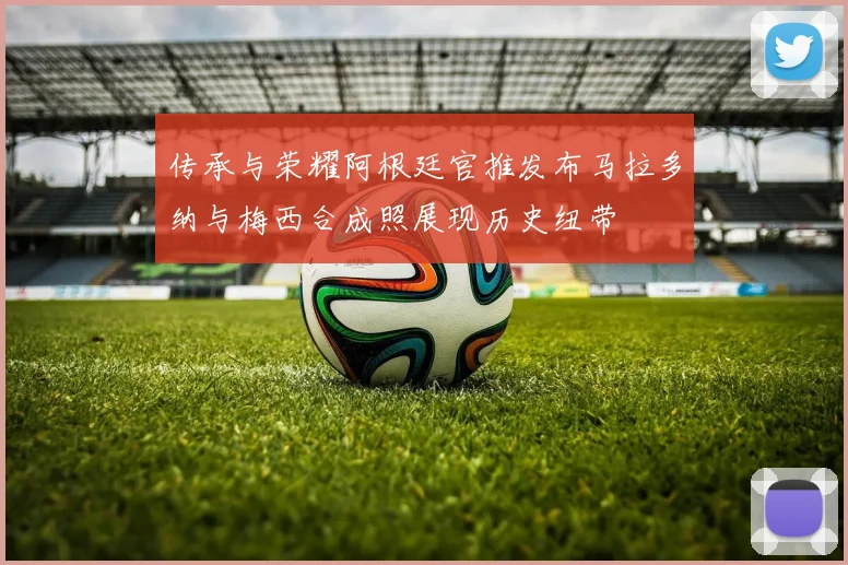 传承与荣耀阿根廷官推发布马拉多纳与梅西合成照展现历史纽带