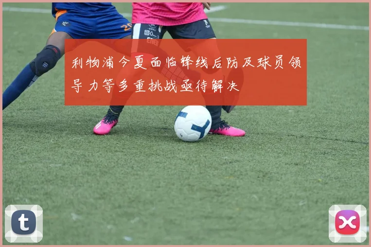 利物浦今夏面临锋线后防及球员领导力等多重挑战亟待解决