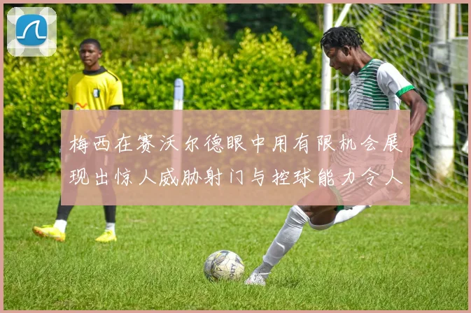 梅西在赛沃尔德眼中用有限机会展现出惊人威胁射门与控球能力令人赞叹