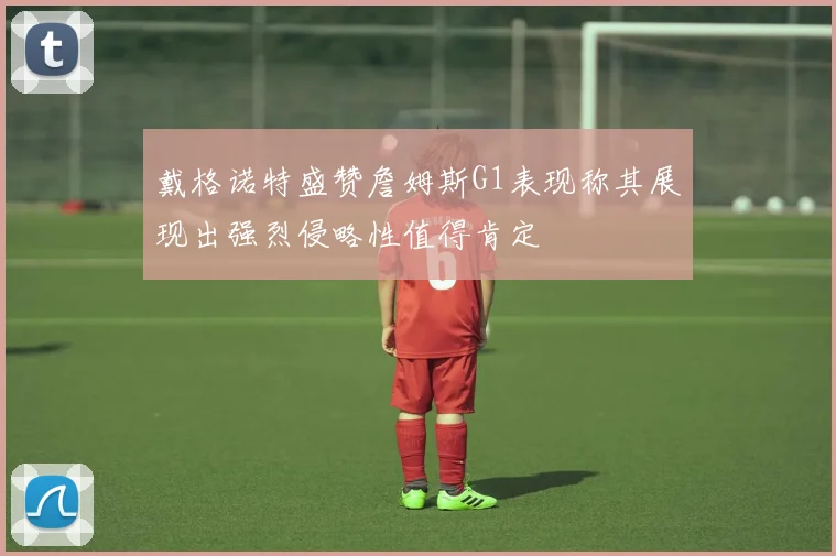 戴格诺特盛赞詹姆斯G1表现称其展现出强烈侵略性值得肯定