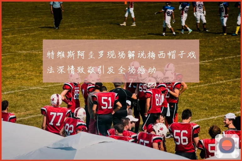 特维斯阿圭罗现场解说梅西帽子戏法深情致敬引发全场感动