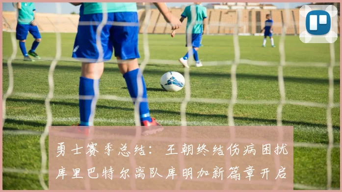 勇士赛季总结：王朝终结伤病困扰库里巴特尔离队库明加新篇章开启