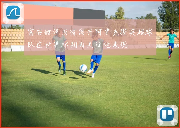 富安健洋或将离开阿贾克斯英超球队在世界杯期间关注他表现