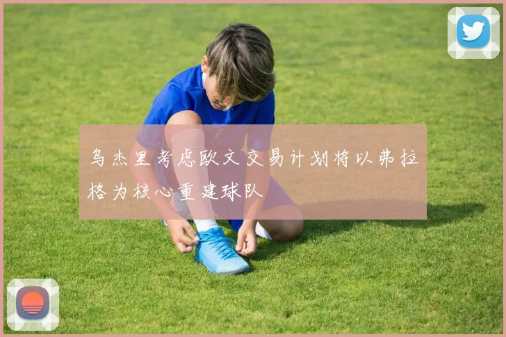 乌杰里考虑欧文交易计划将以弗拉格为核心重建球队