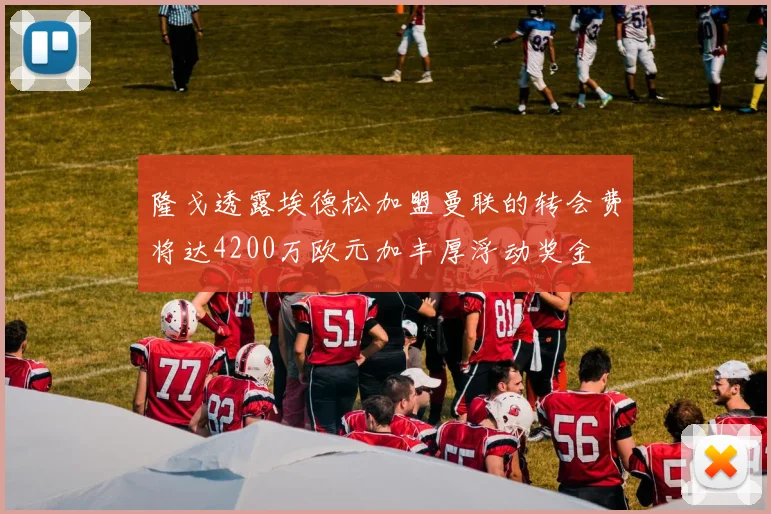 隆戈透露埃德松加盟曼联的转会费将达4200万欧元加丰厚浮动奖金