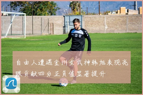 自由人遭遇金州女武神韩旭表现亮眼贡献四分正负值显著提升