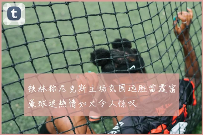 铁林称尼克斯主场氛围远胜雷霆富豪球迷热情如火令人惊叹