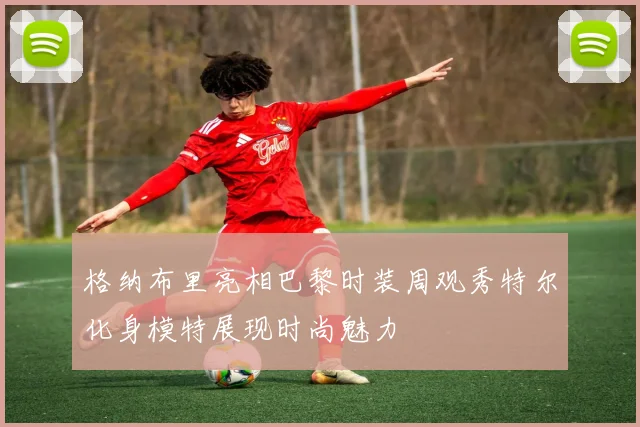 格纳布里亮相巴黎时装周观秀特尔化身模特展现时尚魅力