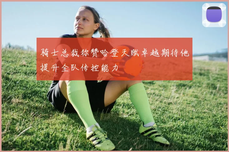 骑士总裁称赞哈登天赋卓越期待他提升全队传控能力