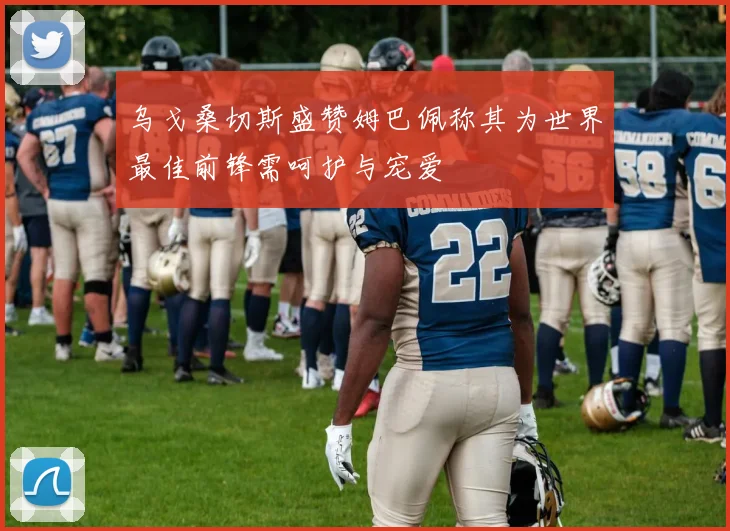 乌戈桑切斯盛赞姆巴佩称其为世界最佳前锋需呵护与宠爱