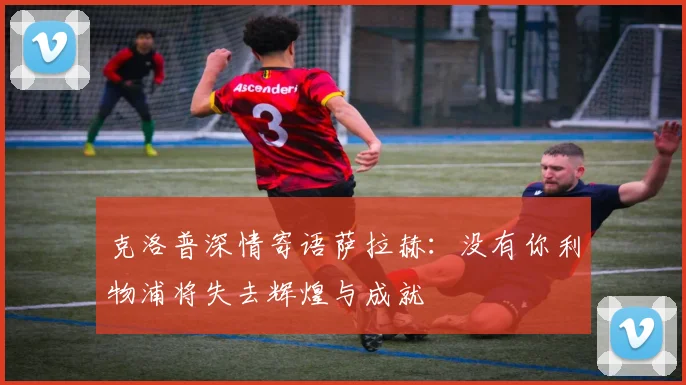 克洛普深情寄语萨拉赫：没有你利物浦将失去辉煌与成就
