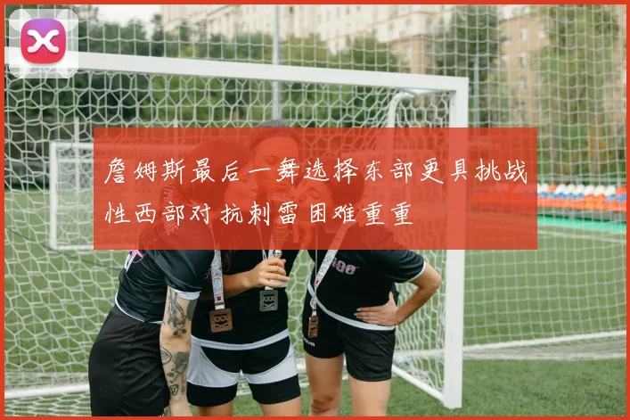 詹姆斯最后一舞选择东部更具挑战性西部对抗刺雷困难重重