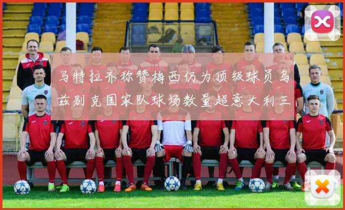 马特拉齐称赞梅西仍为顶级球员乌兹别克国家队球场数量超意大利三倍