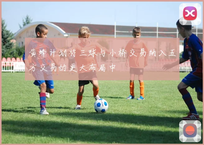 黄蜂计划将三球与小桥交易纳入五方交易的更大布局中