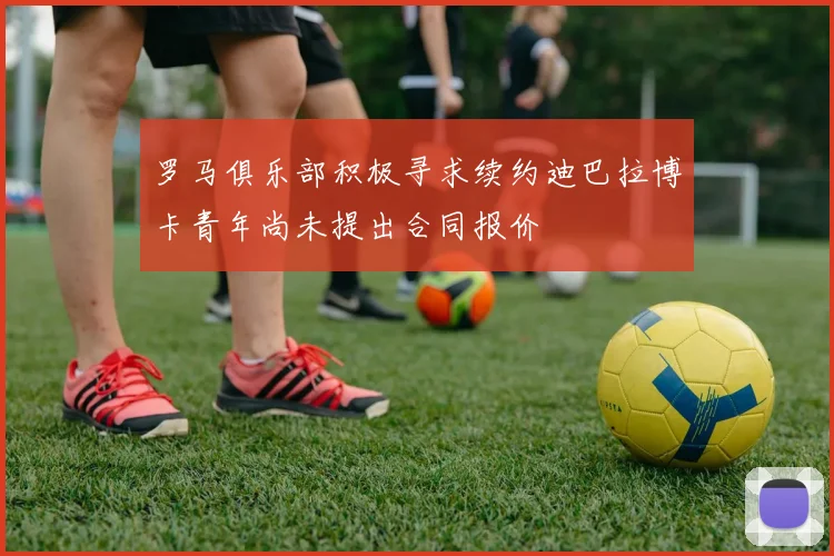 罗马俱乐部积极寻求续约迪巴拉博卡青年尚未提出合同报价