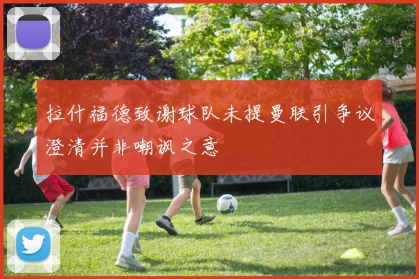 拉什福德致谢球队未提曼联引争议澄清并非嘲讽之意