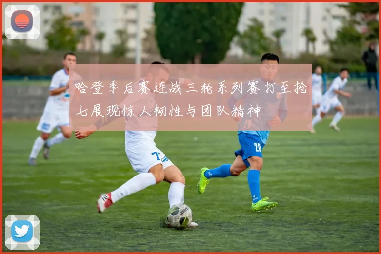 哈登季后赛连战三轮系列赛打至抢七展现惊人韧性与团队精神