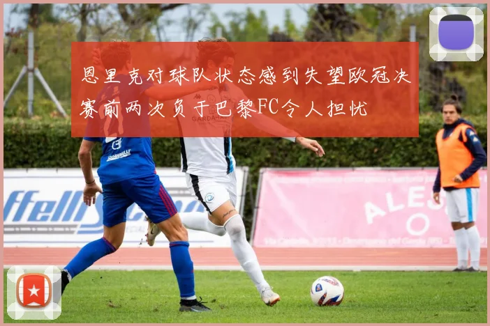 恩里克对球队状态感到失望欧冠决赛前两次负于巴黎FC令人担忧