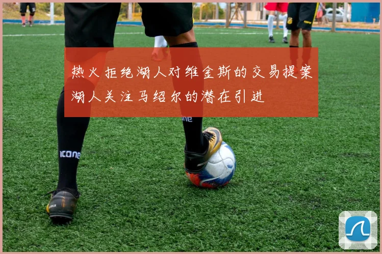 热火拒绝湖人对维金斯的交易提案湖人关注马绍尔的潜在引进