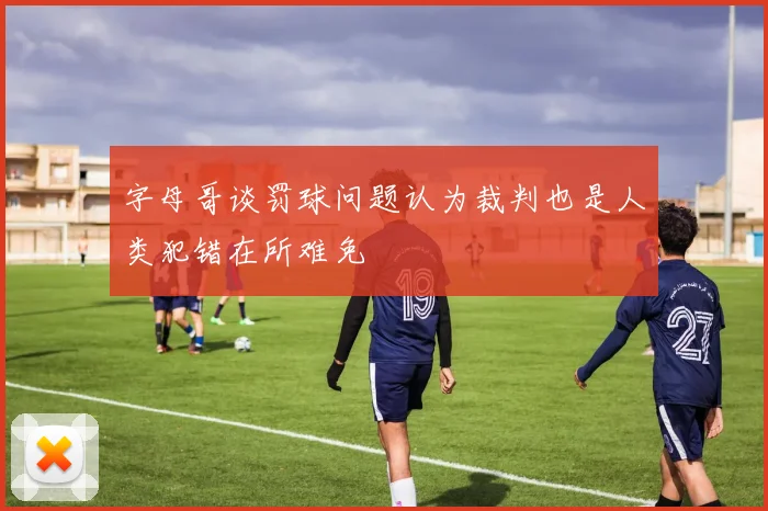 字母哥谈罚球问题认为裁判也是人类犯错在所难免