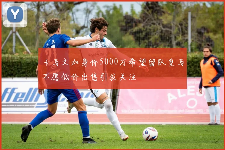 卡马文加身价5000万希望留队皇马不愿低价出售引发关注