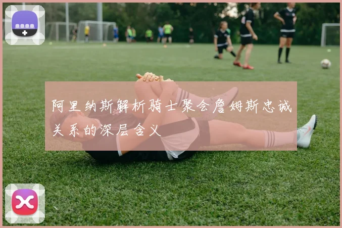 阿里纳斯解析骑士聚会詹姆斯忠诚关系的深层含义